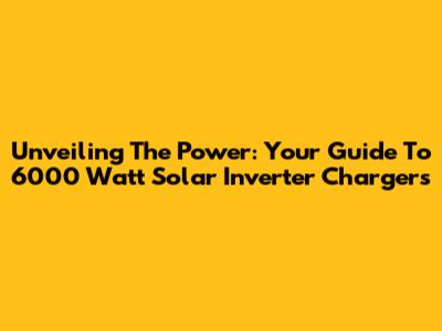 Unveiling The Power: Your Guide To 6000 Watt Solar Inverter Chargers