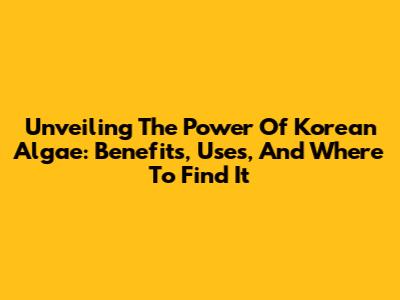 Unveiling The Power Of Korean Algae: Benefits, Uses, And Where To Find It