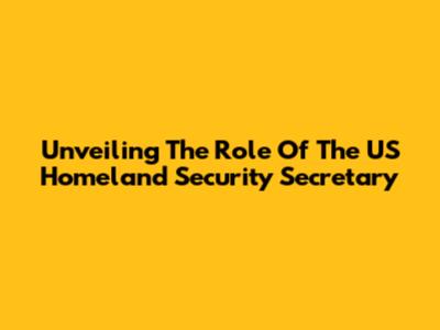 Unveiling The Role Of The US Homeland Security Secretary