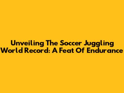 Unveiling The Soccer Juggling World Record: A Feat Of Endurance