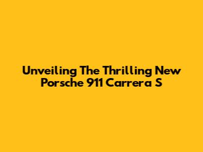 Unveiling The Thrilling New Porsche 911 Carrera S