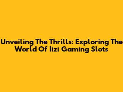 Unveiling The Thrills: Exploring The World Of Iizi Gaming Slots