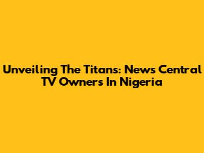 Unveiling The Titans: News Central TV Owners In Nigeria