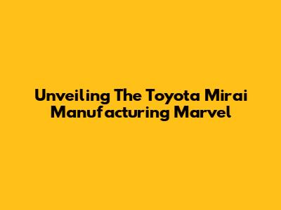 Unveiling The Toyota Mirai Manufacturing Marvel