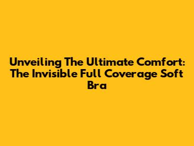 Unveiling The Ultimate Comfort: The Invisible Full Coverage Soft Bra