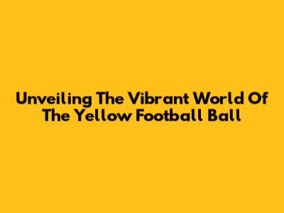 Unveiling The Vibrant World Of The Yellow Football Ball