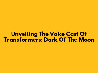 Unveiling The Voice Cast Of Transformers: Dark Of The Moon