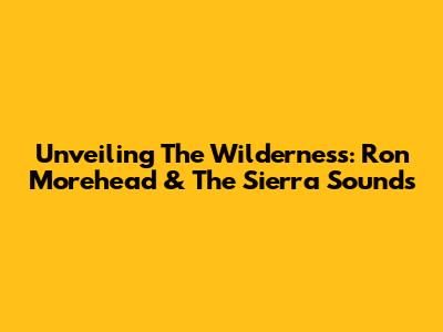 Unveiling The Wilderness: Ron Morehead & The Sierra Sounds