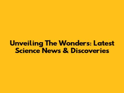 Unveiling The Wonders: Latest Science News & Discoveries