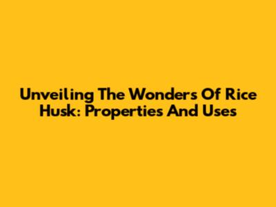 Unveiling The Wonders Of Rice Husk: Properties And Uses