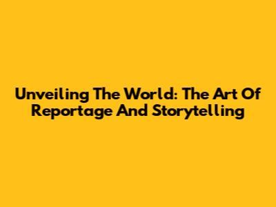 Unveiling The World: The Art Of Reportage And Storytelling