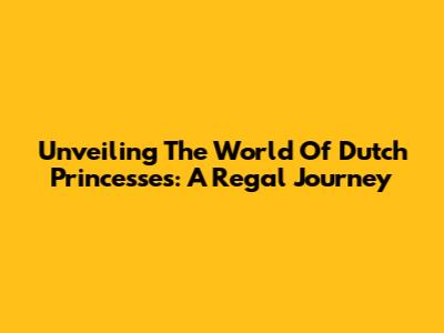 Unveiling The World Of Dutch Princesses: A Regal Journey