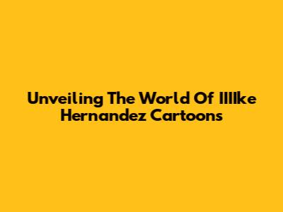 Unveiling The World Of IIIIke Hernandez Cartoons