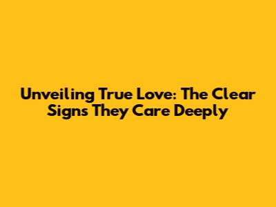 Unveiling True Love: The Clear Signs They Care Deeply