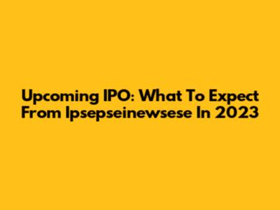 Upcoming IPO: What To Expect From Ipsepseinewsese In 2023