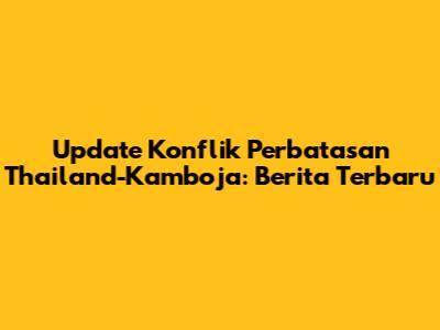 Update Konflik Perbatasan Thailand-Kamboja: Berita Terbaru