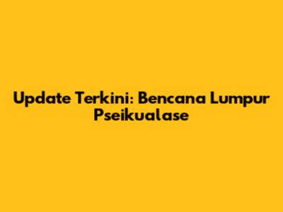 Update Terkini: Bencana Lumpur Pseikualase