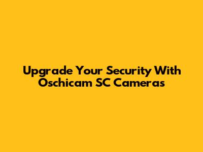 Upgrade Your Security With Oschicam SC Cameras