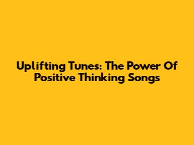 Uplifting Tunes: The Power Of Positive Thinking Songs