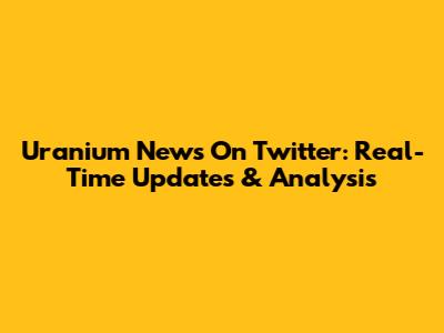 Uranium News On Twitter: Real-Time Updates & Analysis