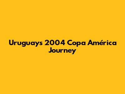 Uruguay's 2004 Copa América Journey