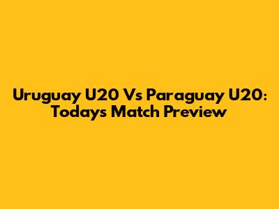 Uruguay U20 Vs Paraguay U20: Today's Match Preview