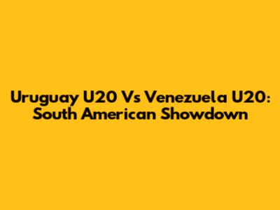 Uruguay U20 Vs Venezuela U20: South American Showdown