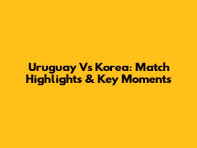 Uruguay Vs Korea: Match Highlights & Key Moments
