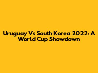 Uruguay Vs South Korea 2022: A World Cup Showdown