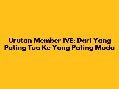 Urutan Member IVE: Dari Yang Paling Tua Ke Yang Paling Muda