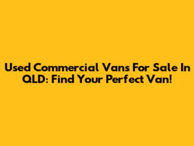 Used Commercial Vans For Sale In QLD: Find Your Perfect Van!