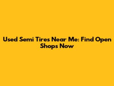 Used Semi Tires Near Me: Find Open Shops Now