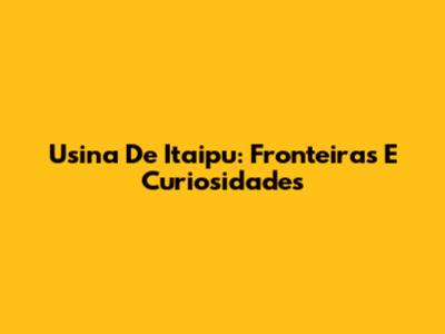 Usina De Itaipu: Fronteiras E Curiosidades