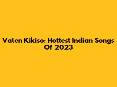 Valen Kikiso: Hottest Indian Songs Of 2023