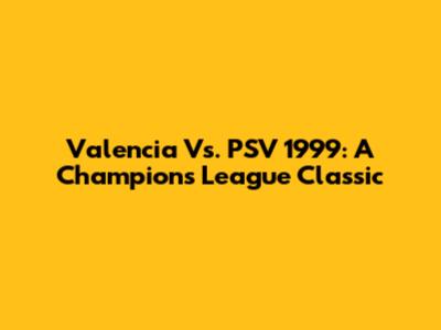 Valencia Vs. PSV 1999: A Champions League Classic