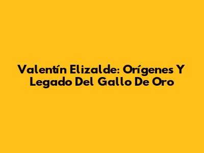 Valentín Elizalde: Orígenes Y Legado Del Gallo De Oro