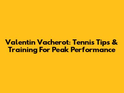 Valentin Vacherot: Tennis Tips & Training For Peak Performance
