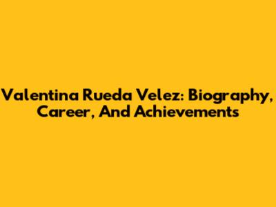 Valentina Rueda Velez: Biography, Career, And Achievements