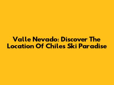 Valle Nevado: Discover The Location Of Chile's Ski Paradise