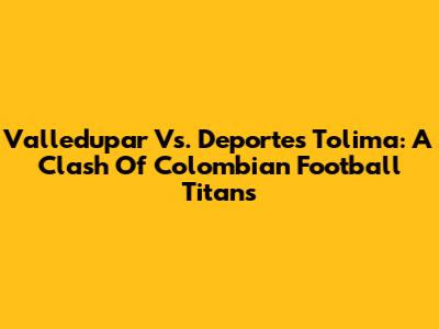 Valledupar Vs. Deportes Tolima: A Clash Of Colombian Football Titans