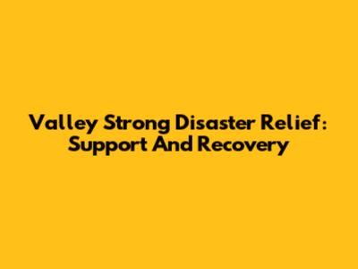 Valley Strong Disaster Relief: Support And Recovery