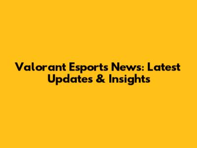 Valorant Esports News: Latest Updates & Insights