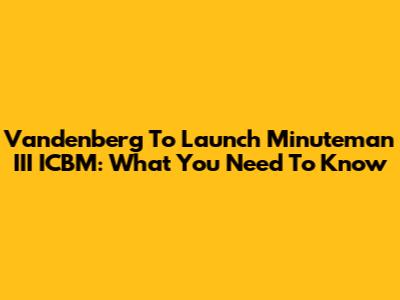 Vandenberg To Launch Minuteman III ICBM: What You Need To Know