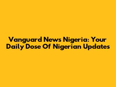 Vanguard News Nigeria: Your Daily Dose Of Nigerian Updates