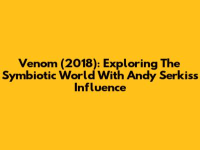 Venom (2018): Exploring The Symbiotic World With Andy Serkis's Influence