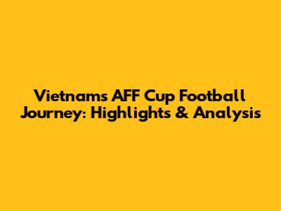 Vietnam's AFF Cup Football Journey: Highlights & Analysis
