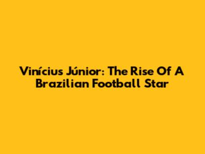 Vinícius Júnior: The Rise Of A Brazilian Football Star