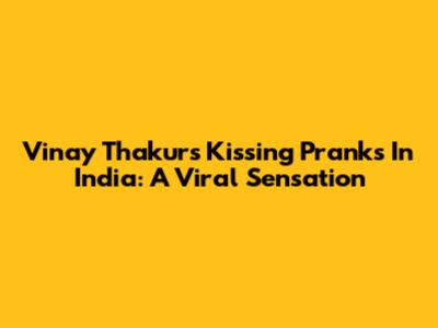 Vinay Thakur's Kissing Pranks In India: A Viral Sensation