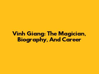 Vinh Giang: The Magician, Biography, And Career