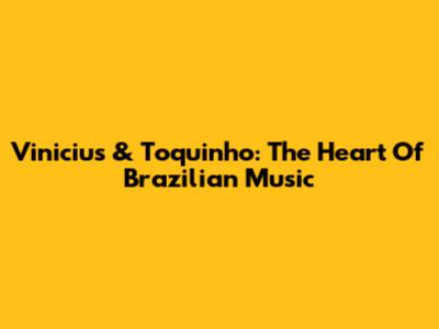 Vinicius & Toquinho: The Heart Of Brazilian Music